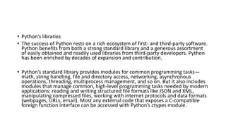 • Python’s libraries
• The success of Python rests on a rich ecosystem of first- and third-party software.
Python benefits from both a strong standard library and a generous assortment
of easily obtained and readily used libraries from third-party developers. Python
has been enriched by decades of expansion and contribution.
• Python’s standard library provides modules for common programming tasks—
math, string handling, file and directory access, networking, asynchronous
operations, threading, multiprocess management, and so on. But it also includes
modules that manage common, high-level programming tasks needed by modern
applications: reading and writing structured file formats like JSON and XML,
manipulating compressed files, working with internet protocols and data formats
(webpages, URLs, email). Most any external code that exposes a C-compatible
foreign function interface can be accessed with Python’s ctypes module.
 
