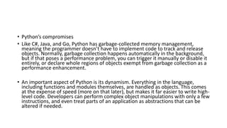 • Python’s compromises
• Like C#, Java, and Go, Python has garbage-collected memory management,
meaning the programmer doesn’t have to implement code to track and release
objects. Normally, garbage collection happens automatically in the background,
but if that poses a performance problem, you can trigger it manually or disable it
entirely, or declare whole regions of objects exempt from garbage collection as a
performance enhancement.
• An important aspect of Python is its dynamism. Everything in the language,
including functions and modules themselves, are handled as objects. This comes
at the expense of speed (more on that later), but makes it far easier to write high-
level code. Developers can perform complex object manipulations with only a few
instructions, and even treat parts of an application as abstractions that can be
altered if needed.
 