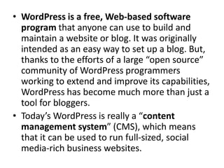 WordPress is a free, Web-based software program that anyone can use to build and maintain a website or blog. It was originally intended as an easy way to set up a blog. But, thanks to the efforts of a large “open source” community of WordPress programmers working to extend and improve its capabilities, WordPress has become much more than just a tool for bloggers.Today’s WordPress is really a “content management system” (CMS), which means that it can be used to run full-sized, social media-rich business websites.