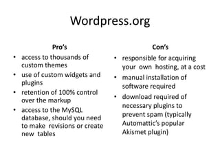 Wordpress.orgPro’saccess to thousands of custom themesuse of custom widgets and  pluginsretention of 100% control over the markupaccess to the MySQL database, should you need to make  revisions or create new  tablesCon’sresponsible for acquiring your  own  hosting, at a costmanual installation of software requireddownload required of necessary plugins to prevent spam (typically Automattic’s popular Akismetplugin)