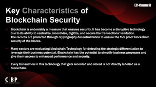 Key Characteristics of
Blockchain Security​
• Blockchain is undeniably a measure that ensures security. It has become a disruptive technology
due to its ability to centralize, incentivize, digitize, and secure the transactions’ validation.
The records are protected through cryptography decentralization to ensure the fool proof blockchain
security of the blocks.
• Many sectors are evaluating blockchain Technology for detecting the strategic differentiation to
leverage their business potential. Blockchain has the potential to simplify business processes and
give them access to enhanced performance and security.
• Every transaction in this technology that gets recorded and stored is not directly labelled as a
blockchain.
 