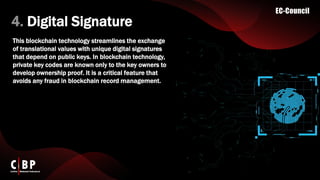 4. Digital Signature
This blockchain technology streamlines the exchange
of translational values with unique digital signatures
that depend on public keys. In blockchain technology,
private key codes are known only to the key owners to
develop ownership proof. It is a critical feature that
avoids any fraud in blockchain record management.
 