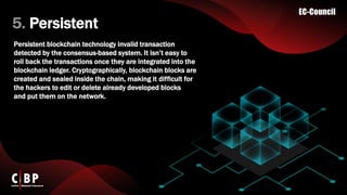 5. Persistent
Persistent blockchain technology invalid transaction
detected by the consensus-based system. It isn’t easy to
roll back the transactions once they are integrated into the
blockchain ledger. Cryptographically, blockchain blocks are
created and sealed inside the chain, making it difficult for
the hackers to edit or delete already developed blocks
and put them on the network.
 