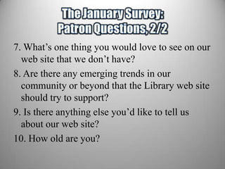 7. What’s one thing you would love to see on our
  web site that we don’t have?
8. Are there any emerging trends in our
  community or beyond that the Library web site
  should try to support?
9. Is there anything else you’d like to tell us
  about our web site?
10. How old are you?
 