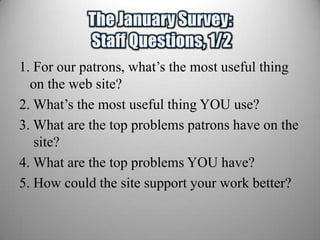 1. For our patrons, what’s the most useful thing
  on the web site?
2. What’s the most useful thing YOU use?
3. What are the top problems patrons have on the
   site?
4. What are the top problems YOU have?
5. How could the site support your work better?
 