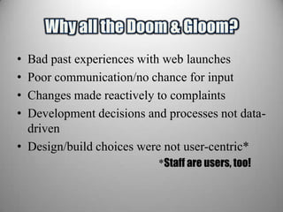 • Bad past experiences with web launches
• Poor communication/no chance for input
• Changes made reactively to complaints
• Development decisions and processes not data-
  driven
• Design/build choices were not user-centric*
                          *Staff are users, too!
 