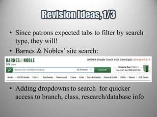 • Since patrons expected tabs to filter by search
  type, they will!
• Barnes & Nobles’ site search:


• Main site navigation UNDER search box
• Adding dropdowns to search for quicker
  access to branch, class, research/database info
 