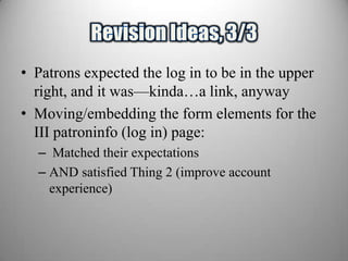 • Patrons expected the log in to be in the upper
  right, and it was—kinda…a link, anyway
• Moving/embedding the form elements for the
  III patroninfo (log in) page:
  – Matched their expectations
  – AND satisfied Thing 2 (improve account
    experience)
 