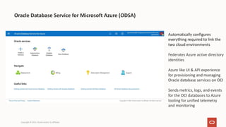 Copyright © 2021, Oracle and/or its affiliates
Oracle Database Service for Microsoft Azure (ODSA)
Automatically configures
everything required to link the
two cloud environments
Federates Azure active directory
identities
Azure like UI & API experience
for provisioning and managing
Oracle database services on OCI
Sends metrics, logs, and events
for the OCI databases to Azure
tooling for unified telemetry
and monitoring
 