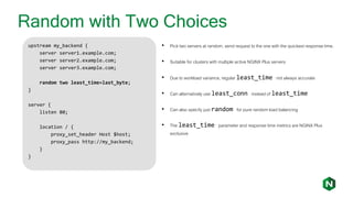 Random with Two Choices
upstream my_backend {
server server1.example.com;
server server2.example.com;
server server3.example.com;
random two least_time=last_byte;
}
server {
listen 80;
location / {
proxy_set_header Host $host;
proxy_pass http://my_backend;
}
}
• Pick two servers at random, send request to the one with the quickest response time.
• Suitable for clusters with multiple active NGINX Plus servers
• Due to workload variance, regular least_time not always accurate
• Can alternatively use least_conn instead of least_time
• Can also specify just random for pure random load balancing
• The least_time parameter and response time metrics are NGINX Plus
exclusive
 