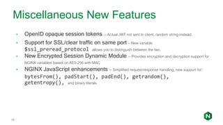 18
• OpenID opaque session tokens -- Actual JWT not sent to client, random string instead.
• Support for SSL/clear traffic on same port – New variable
$ssl_preread_protocol allows you to distinguish between the two.
• New Encrypted Session Dynamic Module -- Provides encryption and decryption support for
NGINX variables based on AES-256 with MAC
• NGINX JavaScript enhancements -- Simplified request/response handling, new support for:
bytesFrom(), padStart(), padEnd(), getrandom(),
getentropy(), and binary literals
Miscellaneous New Features
 