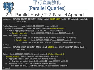 平行查詢強化
(Parallel Queries)
2-1 . Parallel Hash / 2-2. Parallel Append
Taiwan PostgreSQL User Group 252018/8/13
postgres=> EXPLAIN SELECT COUNT(*) FROM hash1 INNER JOIN hash2 ON hash1.c1 = hash2.c1 ;
QUERY PLAN
-----------------------------------------------------------------------
Finalize Aggregate (cost=368663.94..368663.95 rows=1 width=8)
-> Gather (cost=368663.73..368663.94 rows=2 width=8) Workers Planned: 2
-> Partial Aggregate (cost=367663.73..367663.74 rows=1 width=8)
-> Parallel Hash Join (cost=164082.00..357247.06 rows=4166667 width=0)
Hash Cond: (hash2.c1 = hash1.c1)
-> Parallel Seq Scan on hash2 (cost=0.00..95722.40 rows=4166740 width=6)
-> Parallel Hash (cost=95721.67..95721.67 rows=4166667 width=6)
-> Parallel Seq Scan on hash1 (cost=0.00..95721.67 rows=4166667 width=6)
(9 rows)
postgres=> EXPLAIN SELECT COUNT(*) FROM data1 UNION ALL SELECT COUNT(*) FROM data2 ;
QUERY PLAN
----------------------------------------------------------------------------
Gather (cost=180053.25..180054.25 rows=2 width=8) Workers Planned: 2
-> Parallel Append (cost=179053.25..179054.05 rows=1 width=8)
-> Aggregate (cost=179054.02..179054.04 rows=1 width=8)
-> Seq Scan on data1 (cost=0.00..154054.22 rows=9999922 width=0)
-> Aggregate (cost=179053.25..179053.26 rows=1 width=8)
-> Seq Scan on data2 (cost=0.00..154053.60 rows=9999860 width=0)
(7 rows)
 