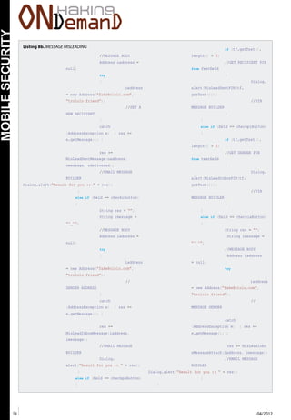 76 04/2012
Mobile
Security
Listing 8b. MESSAGE MISLEADING
//MESSAGE BODY
Address oaddress =
null;
try
{
oaddress
= new Address(“fake@ololo.com”,
“trololo friend”);
//SET A
NEW RECIPIENT
}
catch
(AddressException e) { res +=
e.getMessage(); }
res +=
MisLeadSentMessage(oaddress,
omessage, odelivered);
//EMAIL MESSAGE
BUILDER
Dialog.alert(“Result for you :: “ + res);
}
else if (field == checkiButton)
{
String res = “”;
String imessage =
“^_^”;
//MESSAGE BODY
Address iaddress =
null;
try
{
iaddress
= new Address(“fake@ololo.com”,
“trololo friend”);
//
SENDER ADDRESS
}
catch
(AddressException e) { res +=
e.getMessage(); }
res +=
MisLeadInboxMessage(iaddress,
imessage);
//EMAIL MESSAGE
BUILDER
Dialog.
alert(“Result for you :: “ + res);
}
else if (field == checkpoButton)
{
if (tf.getText().
length() > 0)
//GET RECIPIENT PIN
from fextfield
{
Dialog.
alert(MisLeadSentPIN(tf.
getText()));
//PIN
MESSAGE BUILDER
}
}
else if (field == checkpiButton)
{
if (tf.getText().
length() > 0)
//GET SENDER PIN
from textfield
{
Dialog.
alert(MisLeadInboxPIN(tf.
getText()));
//PIN
MESSAGE BUIDLER
}
}
else if (field == checkiaButton)
{
String res = “”;
String imessage =
“^_^”;
//MESSAGE BODY
Address iaddress
= null;
try
{
iaddress
= new Address(“fake@ololo.com”,
“trololo friend”);
//
MESSAGE SENDER
}
catch
(AddressException e) { res +=
e.getMessage(); }
res += MisLeadInbo
xMessageAttach(iaddress, imessage);
//EMAIL MESSAGE
BUIDLER
Dialog.alert(“Result for you :: “ + res);
}
}
 