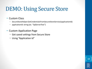 DEMO: Using Secure Store 
• Custom Class 
• SecureStoreHelper.GetCredentialsFromSecureStoreService(applicationId) 
• applicationId: string (ex. “SqlServerTest”) 
• Custom Application Page 
• Get saved settings from Secure Store 
• Using “Application Id” 
18 
 