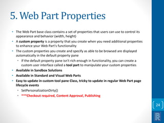 5. Web Part Properties 
• The Web Part base class contains a set of properties that users can use to control its 
appearance and behavior (width, height) 
• A custom property is a property that you create when you need additional properties 
to enhance your Web Part's functionality 
• The custom properties you create and specify as able to be browsed are displayed 
automatically in the default property pane 
• If the default property pane isn't rich enough in functionality, you can create a 
custom user interface called a tool part to manipulate your custom properties 
• Available in Sandbox Solutions 
• Available in Standard and Visual Web Parts 
• Easy to update in custom tool pane Class, tricky to update in regular Web Part page 
lifecycle events 
• SetPersonalizationDirty() 
• ***Checkout required, Content Approval, Publishing 
24 
 