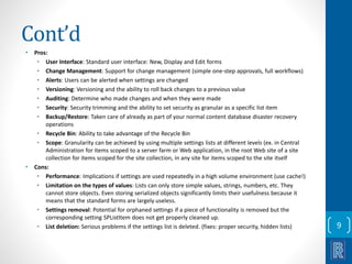 Cont’d 
• Pros: 
• User Interface: Standard user interface: New, Display and Edit forms 
• Change Management: Support for change management (simple one-step approvals, full workflows) 
• Alerts: Users can be alerted when settings are changed 
• Versioning: Versioning and the ability to roll back changes to a previous value 
• Auditing: Determine who made changes and when they were made 
• Security: Security trimming and the ability to set security as granular as a specific list item 
• Backup/Restore: Taken care of already as part of your normal content database disaster recovery 
operations 
• Recycle Bin: Ability to take advantage of the Recycle Bin 
• Scope: Granularity can be achieved by using multiple settings lists at different levels (ex. in Central 
Administration for items scoped to a server farm or Web application, in the root Web site of a site 
collection for items scoped for the site collection, in any site for items scoped to the site itself 
• Cons: 
• Performance: Implications if settings are used repeatedly in a high volume environment (use cache!) 
• Limitation on the types of values: Lists can only store simple values, strings, numbers, etc. They 
cannot store objects. Even storing serialized objects significantly limits their usefulness because it 
means that the standard forms are largely useless. 
• Settings removal: Potential for orphaned settings if a piece of functionality is removed but the 
corresponding setting SPListItem does not get properly cleaned up. 
• List deletion: Serious problems if the settings list is deleted. (fixes: proper security, hidden lists) 9 
 