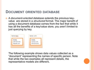 DOCUMENT ORIENTED DATABASE
 A document-oriented database extends the previous key-
value are stored in a structured format. The major benefit of
using a document database comes from the fact that while it
has all the benefits of a key/value store, you aren’t limited to
just querying by key.
The following example shows data values collected as a
“document” representing the names of specific person. Note
that while the two examples all represent details, the
representative models are different.
 