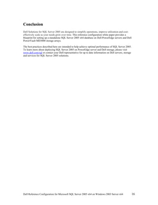 Conclusion
Dell Solutions for SQL Server 2005 are designed to simplify operations, improve utilization and cost-
effectively scale as your needs grow over time. This reference configuration white paper provides a
blueprint for setting up a standalone SQL Server 2005 x64 database on Dell PowerEdge servers and Dell
PowerVault MD3000 storage arrays.

The best practices described here are intended to help achieve optimal performance of SQL Server 2005.
To learn more about deploying SQL Server 2005 on PowerEdge server and Dell storage, please visit
www.dell.com/sql or contact your Dell representative for up to date information on Dell servers, storage
and services for SQL Server 2005 solutions.




Dell Reference Configuration for Microsoft SQL Server 2005 x64 on Windows 2003 Server x64                  16
 