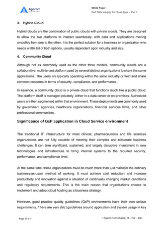White Paper:
GxP Data Integrity for Cloud Apps – Part 1
Agaram Technologies | 18 – Feb – 2021
Page 10 of 11
3. Hybrid Cloud
Hybrid clouds are the combination of public clouds with private clouds. They are designed
to allow the two platforms to interact seamlessly, with data and applications moving
smoothly from one to the other. It is the perfect solution for a business or organization who
needs a little bit of both options, usually dependent upon industry and size.
4. Community Cloud
Although not as commonly used as the other three models, community clouds are a
collaborative, multi-tenant platform used by several distinct organizations to share the same
applications. The users are typically operating within the same industry or field and share
common concerns in terms of security, compliance, and performance.
In essence, a community cloud is a private cloud that functions much like a public cloud.
The platform itself is managed privately, either in a data center or on-premises. Authorized
users are then segmented within that environment. These deployments are commonly used
by government agencies, healthcare organizations, financial services firms, and other
professional communities.
Significance of GxP application in Cloud Service environment
The traditional IT infrastructure for most clinical, pharmaceuticals and life sciences
organizations are not fully capable of meeting their complex and elaborate business
challenges. It can take significant, sustained, and largely disruptive investment in new
technologies and infrastructure to bring internal systems to the required security,
performance, and compliance level.
At the same time, these organizations must do much more than just maintain the ordinary
business-as-usual method of working. It must achieve cost reduction and increase
productivity and innovation against a situation of continually changing market conditions
and regulatory requirements. This is the main reason that organisations choose to
implement and adopt cloud hosting as a business strategy.
However, good practice quality guidelines (GxP) environments have their own unique
requirements. There are very strict guidelines around application and system usage in key
 