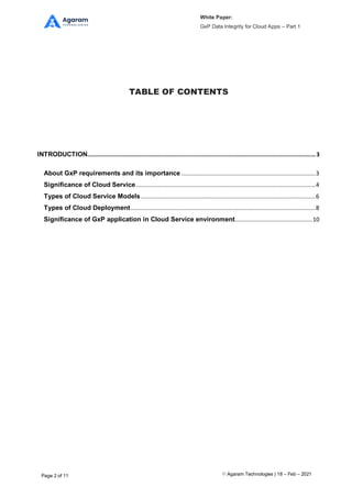 White Paper:
GxP Data Integrity for Cloud Apps – Part 1
Agaram Technologies | 18 – Feb – 2021
Page 2 of 11
TABLE OF CONTENTS
INTRODUCTION........................................................................................................................................3
About GxP requirements and its importance ................................................................................3
Significance of Cloud Service...........................................................................................................4
Types of Cloud Service Models........................................................................................................6
Types of Cloud Deployment..............................................................................................................8
Significance of GxP application in Cloud Service environment..............................................10
 