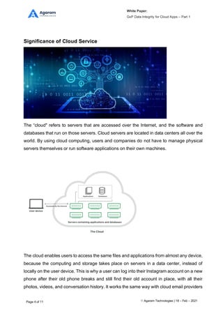 White Paper:
GxP Data Integrity for Cloud Apps – Part 1
Agaram Technologies | 18 – Feb – 2021
Page 4 of 11
Significance of Cloud Service
The “cloud" refers to servers that are accessed over the Internet, and the software and
databases that run on those servers. Cloud servers are located in data centers all over the
world. By using cloud computing, users and companies do not have to manage physical
servers themselves or run software applications on their own machines.
The cloud enables users to access the same files and applications from almost any device,
because the computing and storage takes place on servers in a data center, instead of
locally on the user device. This is why a user can log into their Instagram account on a new
phone after their old phone breaks and still find their old account in place, with all their
photos, videos, and conversation history. It works the same way with cloud email providers
 