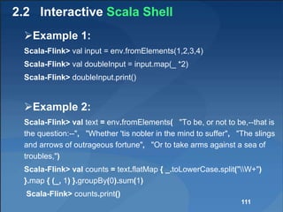 2.2 Interactive Scala Shell
Example 1:
Scala-Flink> val input = env.fromElements(1,2,3,4)
Scala-Flink> val doubleInput = input.map(_ *2)
Scala-Flink> doubleInput.print()
Example 2:
Scala-Flink> val text = env.fromElements( "To be, or not to be,--that is
the question:--", "Whether 'tis nobler in the mind to suffer", "The slings
and arrows of outrageous fortune", "Or to take arms against a sea of
troubles,")
Scala-Flink> val counts = text.flatMap { _.toLowerCase.split("W+")
}.map { (_, 1) }.groupBy(0).sum(1)
Scala-Flink> counts.print()
111
 