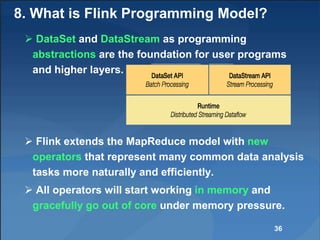 8. What is Flink Programming Model?
 DataSet and DataStream as programming
abstractions are the foundation for user programs
and higher layers.
 Flink extends the MapReduce model with new
operators that represent many common data analysis
tasks more naturally and efficiently.
 All operators will start working in memory and
gracefully go out of core under memory pressure.
36
 