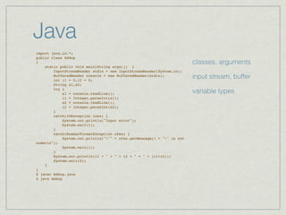 Java
import java.io.*;
public class Addup
{                                                                      classes, arguments
    static public void main(String args[]) {
        InputStreamReader stdin = new InputStreamReader(System.in);
        BufferedReader console = new BufferedReader(stdin);
        int i1 = 0,i2 = 0;
                                                                       input stream, buffer
        String s1,s2;
        try {
            s1 = console.readLine();                                   variable types
            i1 = Integer.parseInt(s1);
            s2 = console.readLine();
            i2 = Integer.parseInt(s2);
        }
        catch(IOException ioex) {
            System.out.println("Input error");
            System.exit(1);
        }
        catch(NumberFormatException nfex) {
            System.out.println(""" + nfex.getMessage() + "" is not
numeric");
            System.exit(1);
        }
        System.out.println(i1 + " + " + i2 + " = " + (i1+i2));
        System.exit(0);
    }
}
$ javac Addup.java
$ java Addup
 