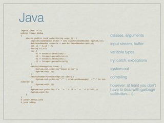 Java
import java.io.*;
public class Addup
{                                                                      classes, arguments
    static public void main(String args[]) {
        InputStreamReader stdin = new InputStreamReader(System.in);
        BufferedReader console = new BufferedReader(stdin);
        int i1 = 0,i2 = 0;
                                                                       input stream, buffer
        String s1,s2;
        try {
            s1 = console.readLine();                                   variable types
            i1 = Integer.parseInt(s1);
            s2 = console.readLine();
            i2 = Integer.parseInt(s2);                                 try, catch, exceptions
        }
        catch(IOException ioex) {
            System.out.println("Input error");                         system.out
            System.exit(1);
        }
        catch(NumberFormatException nfex) {
            System.out.println(""" + nfex.getMessage() + "" is not
                                                                       compiling
numeric");
            System.exit(1);
        }                                                              however, at least you don’t
        System.out.println(i1 + " + " + i2 + " = " + (i1+i2));
        System.exit(0);
                                                                       have to deal with garbage
    }                                                                  collection... :)
}
$ javac Addup.java
$ java Addup
 