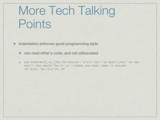 More Tech Talking
Points
Indentation enforces good programming style

  can read other’s code, and not obfuscated

  sub b{$n=99-@_-$_||No;"$n bottle"."s"x!!--$n." of beer"};$w=" on the
  wall"; die map{b."$w,n".b.",nTake one down, pass it around,
  n".b(0)."$w.nn"}0..98
 