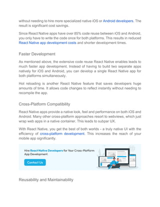without needing to hire more specialized native iOS or Android developers. The
result is significant cost savings.
Since React Native apps have over 85% code reuse between iOS and Android,
you only have to write the code once for both platforms. This results in reduced
React Native app development costs and shorter development times.
Faster Development
As mentioned above, the extensive code reuse React Native enables leads to
much faster app development. Instead of having to build two separate apps
natively for iOS and Android, you can develop a single React Native app for
both platforms simultaneously.
Hot reloading is another React Native feature that saves developers huge
amounts of time. It allows code changes to reflect instantly without needing to
recompile the app.
Cross-Platform Compatibility
React Native apps provide a native look, feel and performance on both iOS and
Android. Many other cross-platform approaches resort to webviews, which just
wrap web apps in a native container. This leads to subpar UX.
With React Native, you get the best of both worlds - a truly native UI with the
efficiency of cross-platform development. This increases the reach of your
mobile app significantly.
Reusability and Maintainability
 