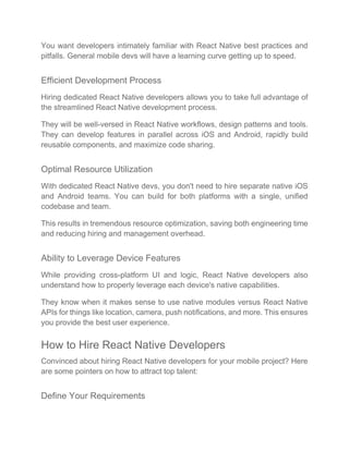 You want developers intimately familiar with React Native best practices and
pitfalls. General mobile devs will have a learning curve getting up to speed.
Efficient Development Process
Hiring dedicated React Native developers allows you to take full advantage of
the streamlined React Native development process.
They will be well-versed in React Native workflows, design patterns and tools.
They can develop features in parallel across iOS and Android, rapidly build
reusable components, and maximize code sharing.
Optimal Resource Utilization
With dedicated React Native devs, you don't need to hire separate native iOS
and Android teams. You can build for both platforms with a single, unified
codebase and team.
This results in tremendous resource optimization, saving both engineering time
and reducing hiring and management overhead.
Ability to Leverage Device Features
While providing cross-platform UI and logic, React Native developers also
understand how to properly leverage each device's native capabilities.
They know when it makes sense to use native modules versus React Native
APIs for things like location, camera, push notifications, and more. This ensures
you provide the best user experience.
How to Hire React Native Developers
Convinced about hiring React Native developers for your mobile project? Here
are some pointers on how to attract top talent:
Define Your Requirements
 