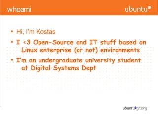 whoami

Hi, I’m Kostas

I <3 Open-Source and IT stuff based on
Linux enterprise (or not) environments

I’m an undergraduate university student
at Digital Systems Dept
 