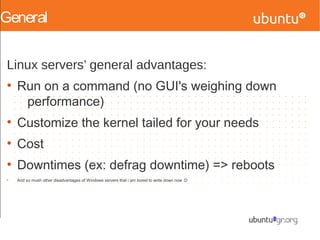General
Linux servers’ general advantages:
●
Run on a command (no GUI's weighing down
performance)
●
Customize the kernel tailed for your needs
●
Cost
●
Downtimes (ex: defrag downtime) => reboots
●
And so mush other disadvantages of Windows servers that i am bored to write down now :D
 