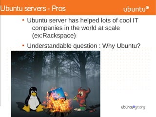 Ubuntu servers- Pros
●
Ubuntu server has helped lots of cool IT
companies in the world at scale
(ex:Rackspace)
●
Understandable question : Why Ubuntu?
 