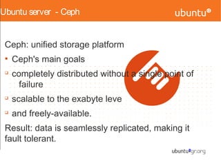 Ubuntu server - Ceph
Ceph: unified storage platform
●
Ceph's main goals
q
completely distributed without a single point of
failure
q
scalable to the exabyte leve
q
and freely-available.
Result: data is seamlessly replicated, making it
fault tolerant.
 