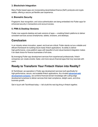 3. Blockchain Integration
Many Flutter-based apps are incorporating decentralized finance (DeFi) protocols and crypto
wallets, offering a secure yet flexible user experience.
4. Biometric Security
Fingerprint, face recognition, and voice authentication are being embedded into Flutter apps for
enhanced security in transactions and account access.
5. PWA & Desktop Versions
Flutter now supports desktop and web versions of apps — enabling fintech platforms to deliver
consistent services across smartphones, tablets, browsers, and desktops.
Conclusion
In an industry where innovation, speed, and trust are critical, Flutter stands out as a reliable and
efficient framework for building future-ready fintech applications. Its ability to deliver
high-performance, cross-platform apps with beautiful UI and robust backend integration makes
it an ideal choice for finance businesses of all sizes.
By leveraging Flutter app development services from experienced professionals, fintech
companies can create smarter, faster, and more secure financial apps that truly resonate with
users.
Ready to Transform Your Fintech Vision into Reality?
At TechAhead, we specialize in Flutter app development services built specifically for
high-performance, secure, and scalable fintech applications. As a trusted advanced web
development company, we combine financial domain knowledge with cutting-edge
development practices to deliver services that meet compliance, delight users, and drive
business growth.
Get in touch with TechAhead today — let’s build the next big thing in fintech together.
 