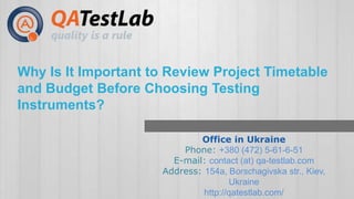 Why Is It Important to Review Project Timetable 
and Budget Before Choosing Testing 
Instruments? 
Office in Ukraine 
Phone: +380 (472) 5-61-6-51 
E-mail: contact (at) qa-testlab.com 
Address: 154a, Borschagivska str., Kiev, 
Ukraine 
http://qatestlab.com/ 
 