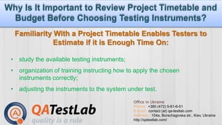 Why Is It Important to Review Project Timetable and 
www.twiter.com/myid www.facebook.com/myid www.mywebsite.com 
Budget Before Choosing Testing Instruments? 
Familiarity With a Project Timetable Enables Testers to 
Estimate if it is Enough Time On: 
• study the available testing instruments; 
• organization of training instructing how to apply the chosen 
Office in Ukraine 
Phone: +380 (472) 5-61-6-51 
E-mail: contact (at) qa-testlab.com 
Address: 154a, Borschagivska str., Kiev, Ukraine 
http://qatestlab.com/ 
instruments correctly; 
• adjusting the instruments to the system under test. 
 