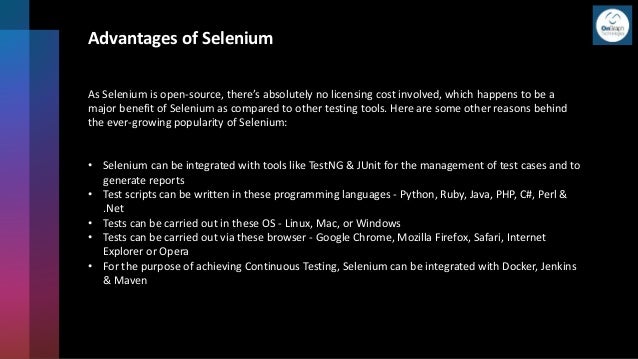 Advantages of Selenium
As Selenium is open-source, there’s absolutely no licensing cost involved, which happens to be a
major benefit of Selenium as compared to other testing tools. Here are some other reasons behind
the ever-growing popularity of Selenium:
• Selenium can be integrated with tools like TestNG & JUnit for the management of test cases and to
generate reports
• Test scripts can be written in these programming languages - Python, Ruby, Java, PHP, C#, Perl &
.Net
• Tests can be carried out in these OS - Linux, Mac, or Windows
• Tests can be carried out via these browser - Google Chrome, Mozilla Firefox, Safari, Internet
Explorer or Opera
• For the purpose of achieving Continuous Testing, Selenium can be integrated with Docker, Jenkins
& Maven
 