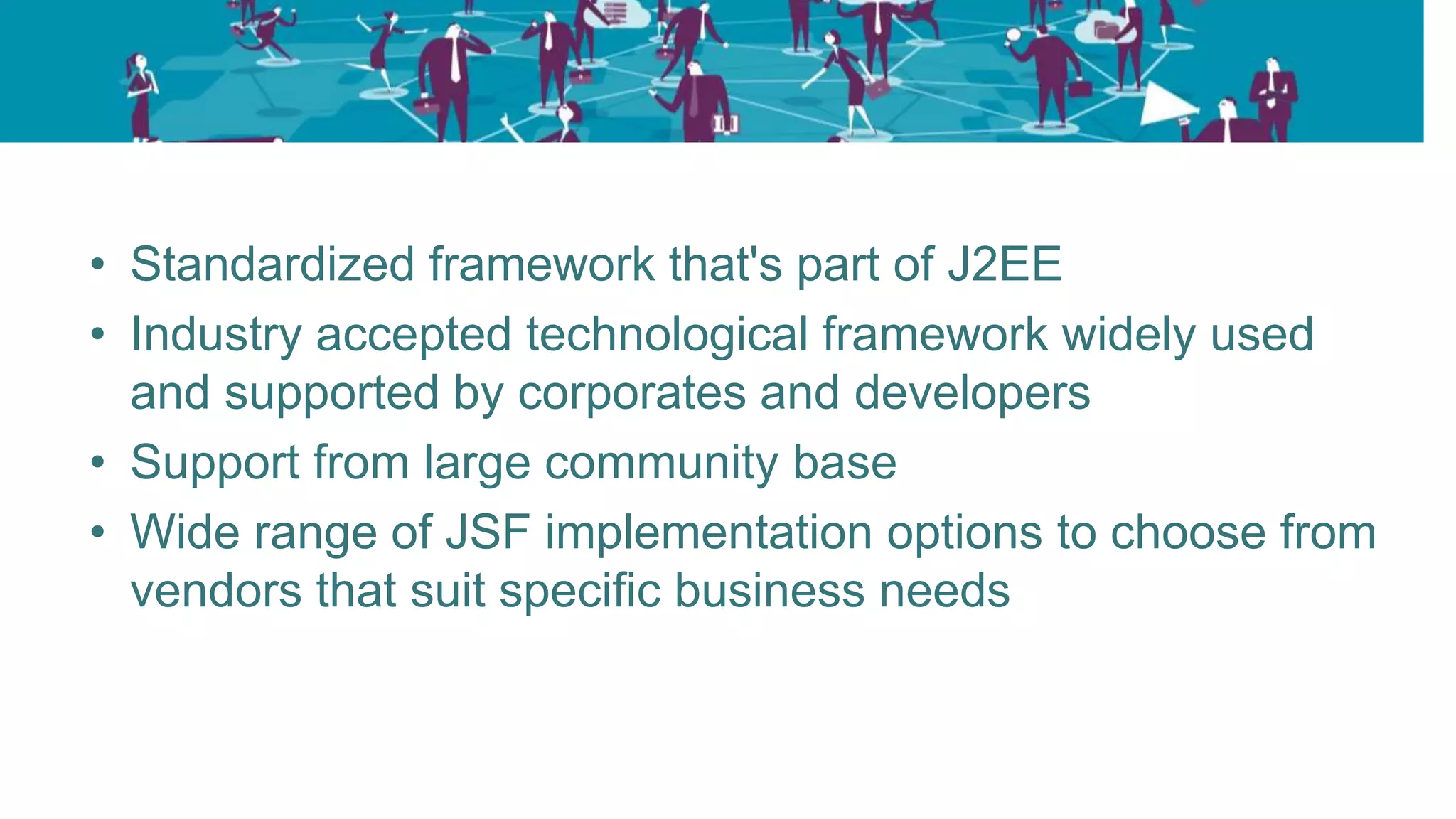 • Standardized framework that's part of J2EE
• Industry accepted technological framework widely used
and supported by corporates and developers
• Support from large community base
• Wide range of JSF implementation options to choose from
vendors that suit specific business needs