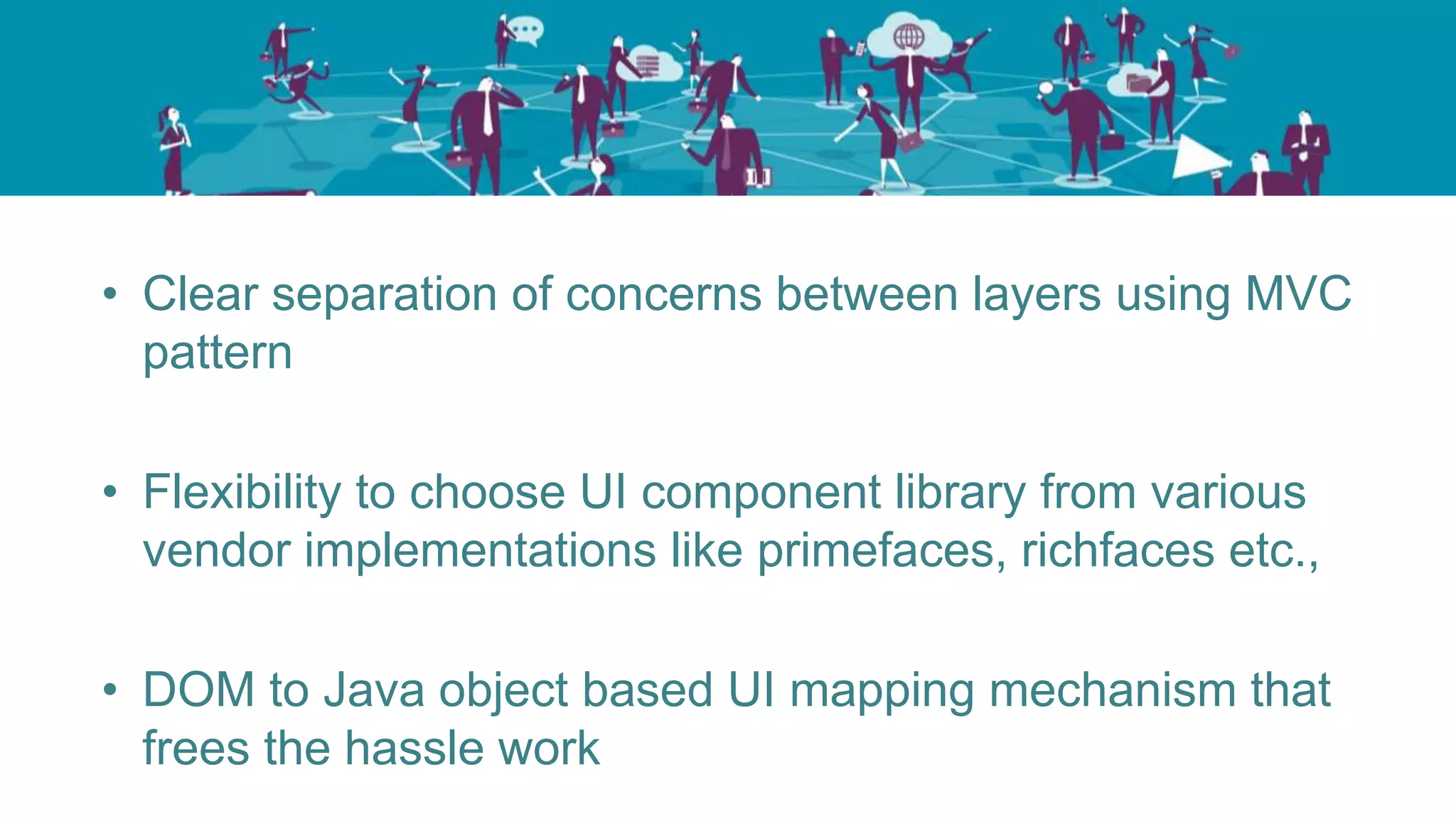 • Clear separation of concerns between layers using MVC
pattern
• Flexibility to choose UI component library from various
vendor implementations like primefaces, richfaces etc.,
• DOM to Java object based UI mapping mechanism that
frees the hassle work