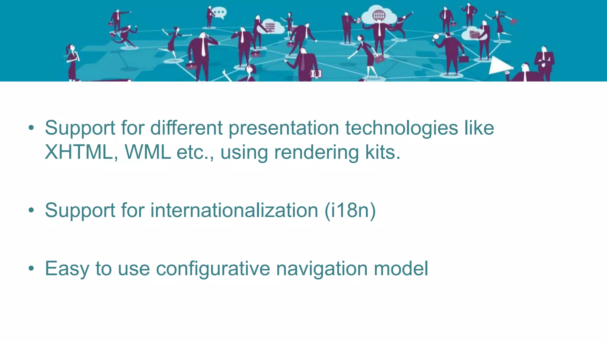 • Support for different presentation technologies like
XHTML, WML etc., using rendering kits.
• Support for internationalization (i18n)
• Easy to use configurative navigation model
