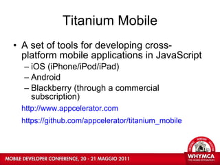 Titanium Mobile A set of tools for developing cross-platform mobile applications in JavaScript iOS (iPhone/iPod/iPad)  Android  Blackberry (through a commercial subscription) http://www.appcelerator.com https://github.com/appcelerator/titanium_mobile   