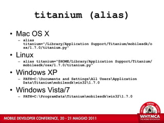 titanium (alias) Mac OS X alias titanium=&quot;/Library/Application Support/Titanium/mobilesdk/osx/1.7.0/titanium.py&quot; Linux alias titanium=&quot;$HOME/Library/Application Support/Titanium/mobilesdk/osx/1.7.0/titanium.py&quot; Windows XP PATH=C:\Documents and Settings\All Users\Application Data\Titanium\mobilesdk\win32\1.7.0 Windows Vista/7 PATH=C:\ProgramData\Titanium\mobilesdk\win32\1.7.0 