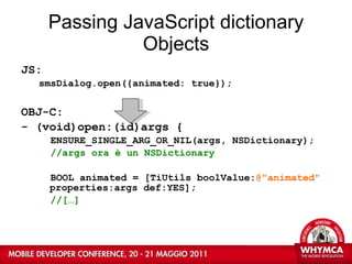 Passing JavaScript dictionary Objects JS: smsDialog.open({animated: true}); OBJ-C: - (void)open:(id)args { ENSURE_SINGLE_ARG_OR_NIL(args, NSDictionary); //args ora è un NSDictionary BOOL animated = [TiUtils boolValue: @&quot;animated&quot;  properties:args def:YES]; //[…] 