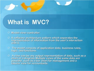What is MVC?
Model–view–controller
A software architecture pattern which separates the
representation of information from the user's interaction
with it.
The model consists of application data, business rules,
logic, and functions.
A view can be any output representation of data, such as a
chart or a diagram.Multiple views of the same data are
possible, such as a bar chart for management and a
tabular view for accountants.

 