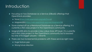 Introduction
 Focusing on two Database as a Service (DBaaS) offerings that
OpenStack provides:
 Trove (https://wiki.openstack.org/wiki/Trove)
 MagnetoDB (https://wiki.openstack.org/wiki/MagnetoDB)
 Trove started off as a Relational Database as a Service offering. It is
currently a first class project in the OpenStack community
 MagnetoDB aims to provide a key-value store API layer. It is currently
not a first class project in the OpenStack community but is backed
by one of its bigger players – Mirantis
 There are two fundamental problems with these services right now:
 Huge feature gap
 Wrong future direction
 