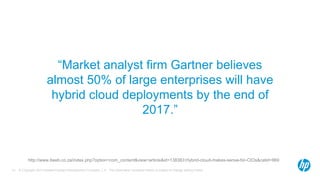 “Market analyst firm Gartner believes 
almost 50% of large enterprises will have 
hybrid cloud deployments by the end of 
2017.” 
http://www.itweb.co.za/index.php?option=com_content&view=article&id=138383:Hybrid-cloud-makes-sense-for-CIOs&catid=869 
© Copyright 2014 Hewlett-Packard Development Company, L.P. The information contained herein is subject 13 to change without notice. 
 